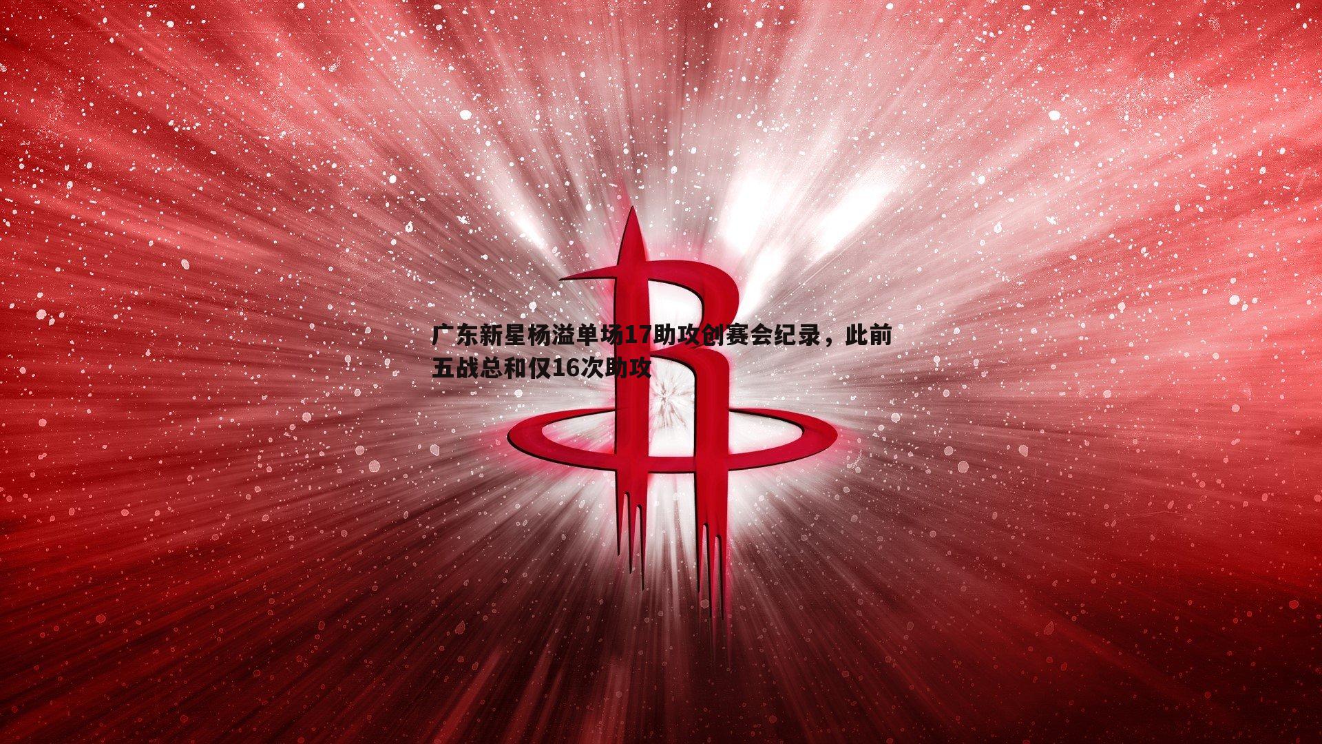 广东新星杨溢单场17助攻创赛会纪录，此前五战总和仅16次助攻