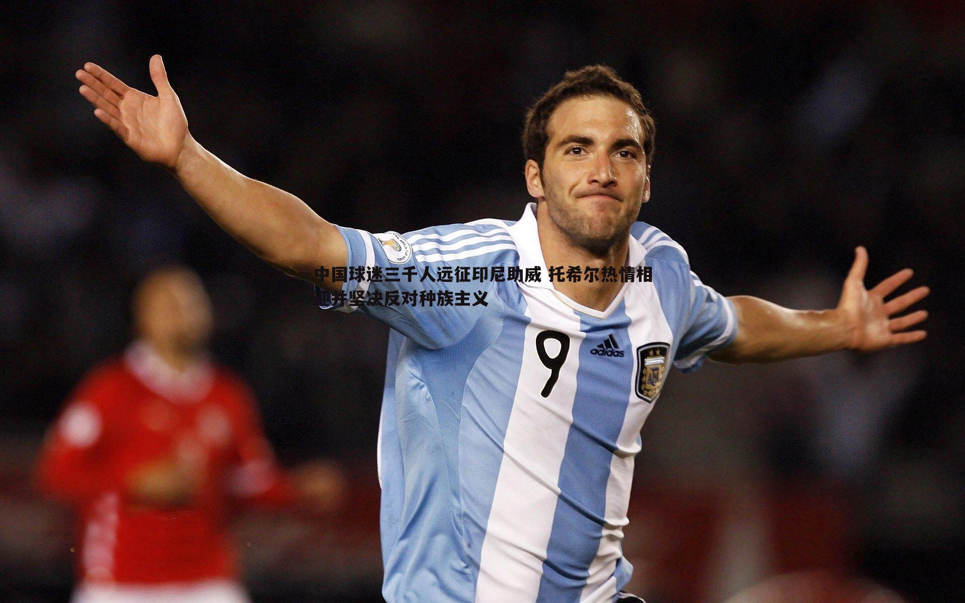 中国球迷三千人远征印尼助威 托希尔热情相迎并坚决反对种族主义