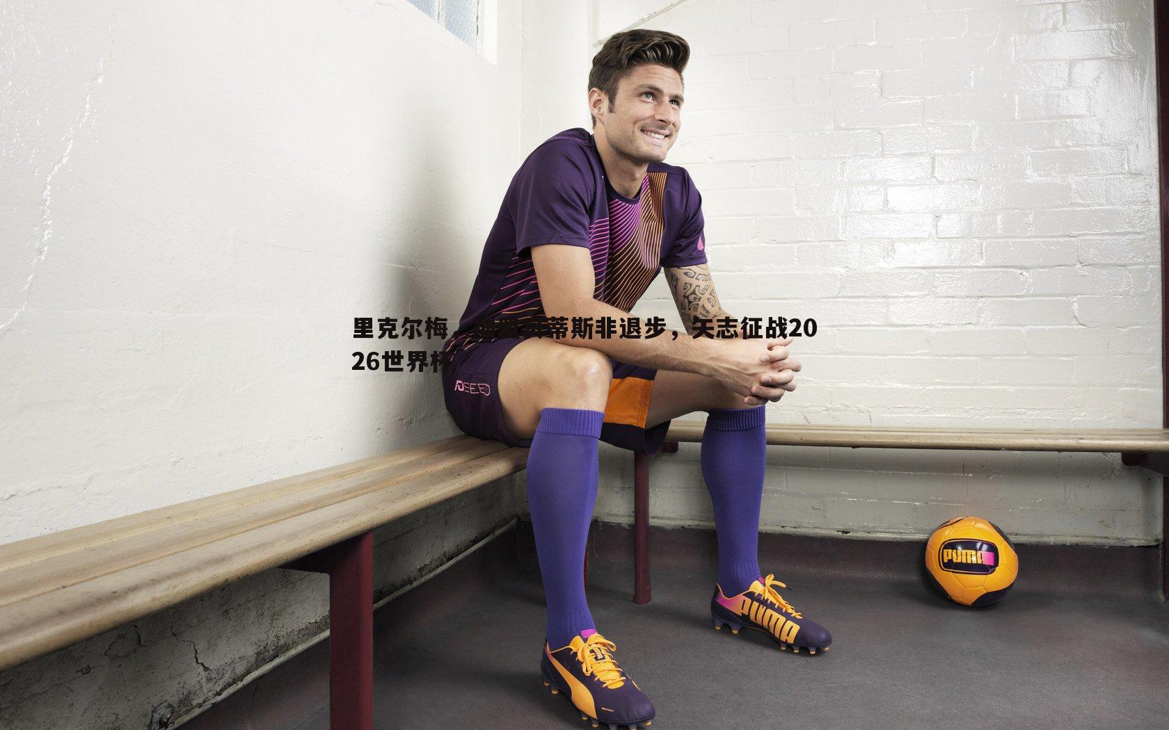 里克尔梅,加盟贝蒂斯非退步,矢志征战2026世界杯